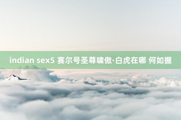 indian sex5 赛尔号圣尊啸傲·白虎在哪 何如握