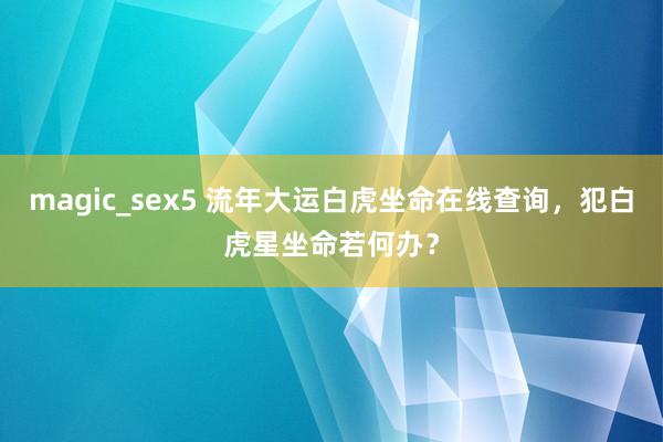 magic_sex5 流年大运白虎坐命在线查询，犯白虎星坐命若何办？