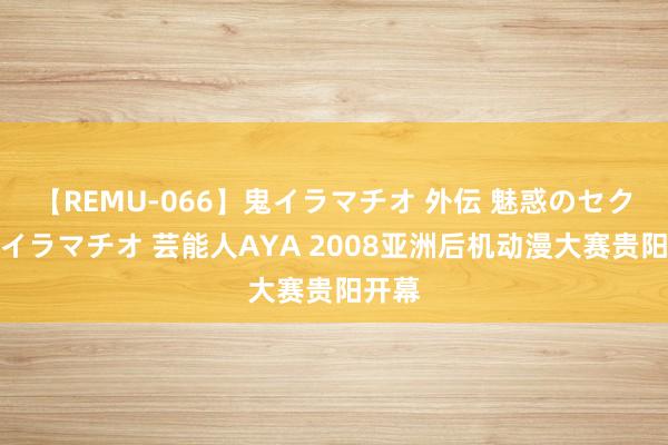 【REMU-066】鬼イラマチオ 外伝 魅惑のセクシーイラマチオ 芸能人AYA 2008亚洲后机动漫大赛贵阳开幕