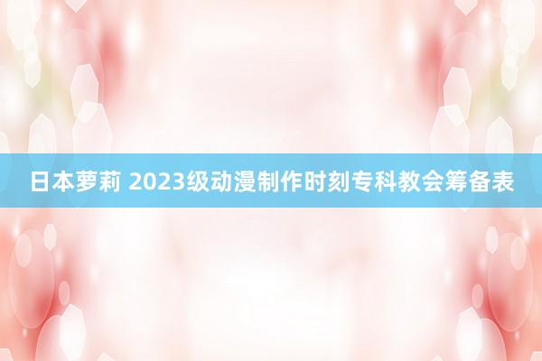 日本萝莉 2023级动漫制作时刻专科教会筹备表