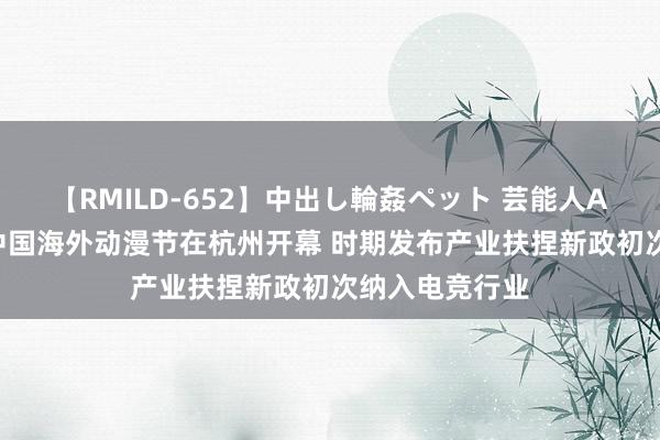 【RMILD-652】中出し輪姦ペット 芸能人AYA 第十八届中国海外动漫节在杭州开幕 时期发布产业扶捏新政初次纳入电竞行业