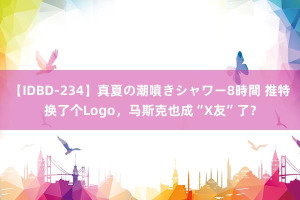 【IDBD-234】真夏の潮噴きシャワー8時間 推特换了个Logo，马斯克也成“X友”了？