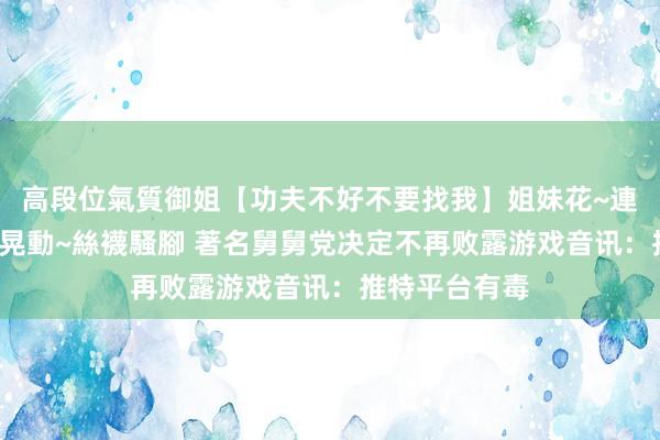 高段位氣質御姐【功夫不好不要找我】姐妹花~連體絲襪~大奶晃動~絲襪騷腳 著名舅舅党决定不再败露游戏音讯：推特平台有毒