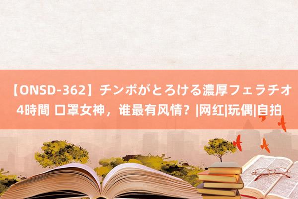 【ONSD-362】チンポがとろける濃厚フェラチオ4時間 口罩女神，谁最有风情？|网红|玩偶|自拍