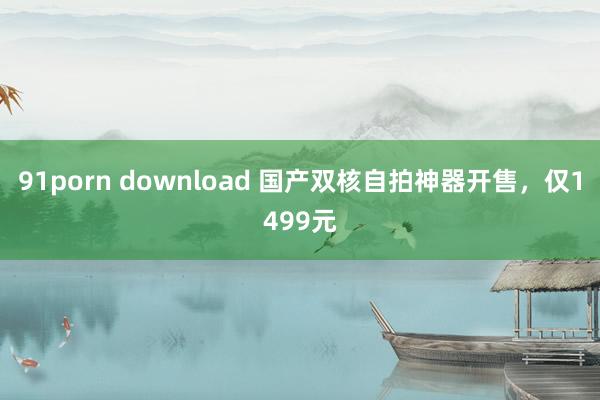 91porn download 国产双核自拍神器开售，仅1499元