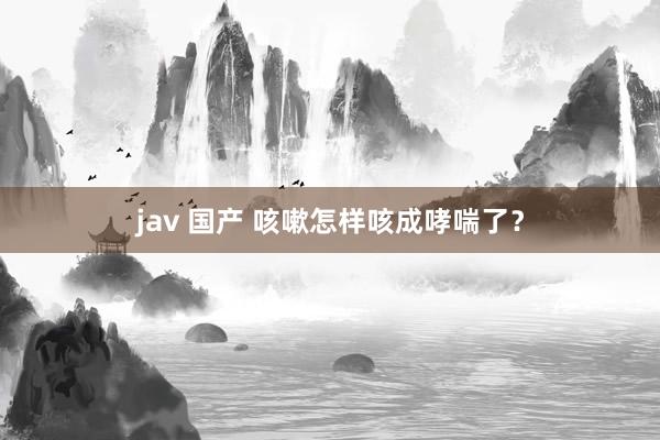 jav 国产 咳嗽怎样咳成哮喘了？