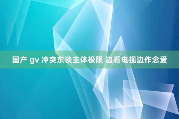 国产 gv 冲突东谈主体极限 边看电视边作念爱