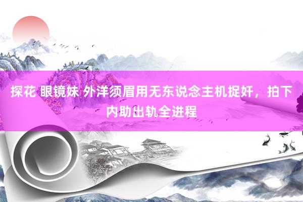 探花 眼镜妹 外洋须眉用无东说念主机捉奸，拍下内助出轨全进程