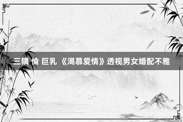 三隅 倫 巨乳 《渴慕爱情》透视男女婚配不雅