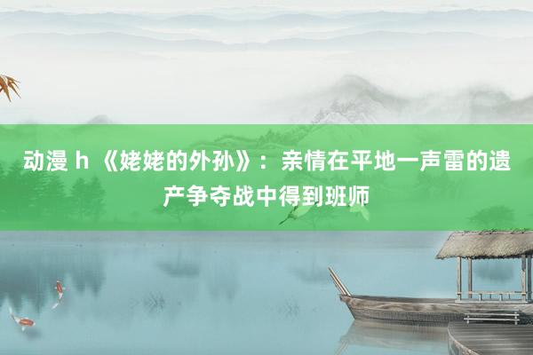 动漫 h 《姥姥的外孙》：亲情在平地一声雷的遗产争夺战中得到班师