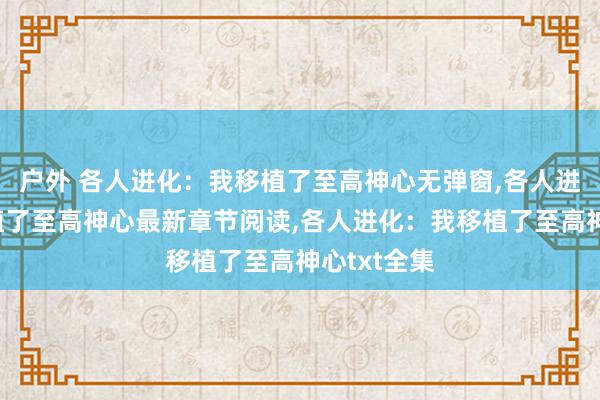 户外 各人进化：我移植了至高神心无弹窗，各人进化：我移植了至高神心最新章节阅读，各人进化：我移植了至高神心txt全集