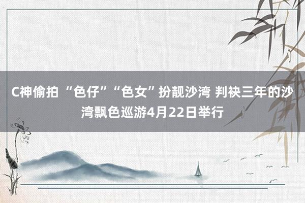 C神偷拍 “色仔”“色女”扮靓沙湾 判袂三年的沙湾飘色巡游4月22日举行