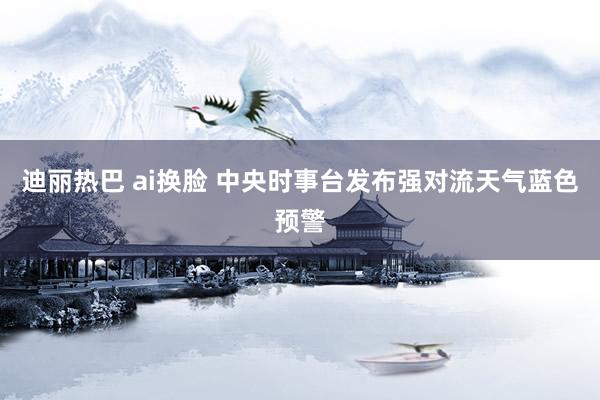 迪丽热巴 ai换脸 中央时事台发布强对流天气蓝色预警
