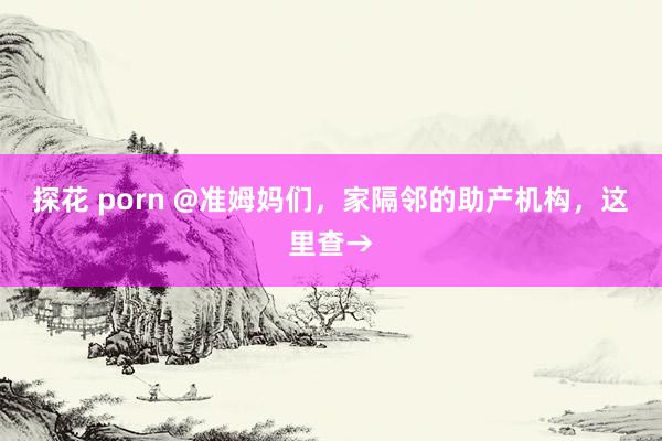 探花 porn @准姆妈们，家隔邻的助产机构，这里查→