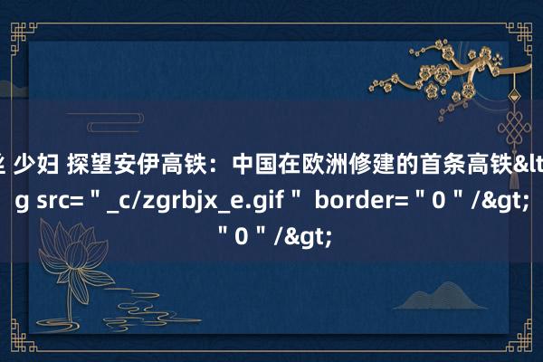 黑丝 少妇 探望安伊高铁：中国在欧洲修建的首条高铁<img src=＂_c/zgrbjx_e.gif＂ border=＂0＂/>