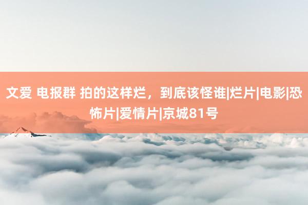 文爱 电报群 拍的这样烂，到底该怪谁|烂片|电影|恐怖片|爱情片|京城81号