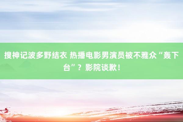 搜神记波多野结衣 热播电影男演员被不雅众“轰下台”？影院谈歉！