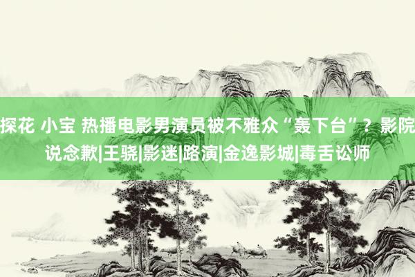 探花 小宝 热播电影男演员被不雅众“轰下台”？影院说念歉|王骁|影迷|路演|金逸影城|毒舌讼师