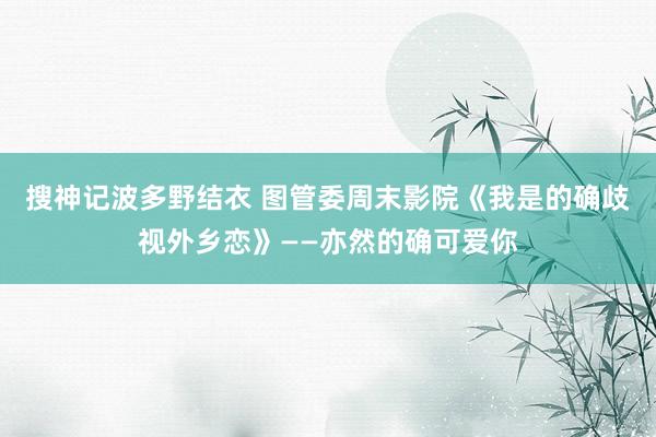 搜神记波多野结衣 图管委周末影院《我是的确歧视外乡恋》——亦然的确可爱你