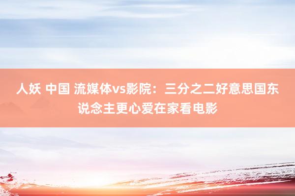 人妖 中国 流媒体vs影院：三分之二好意思国东说念主更心爱在家看电影
