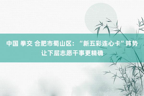 中国 拳交 合肥市蜀山区：“新五彩连心卡”阵势让下层志愿干事更精确