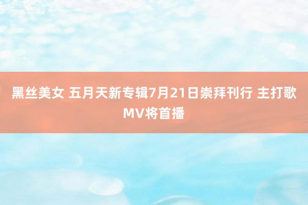 黑丝美女 五月天新专辑7月21日崇拜刊行 主打歌MV将首播