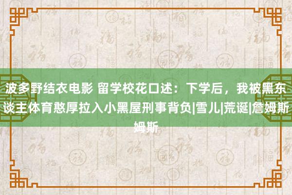 波多野结衣电影 留学校花口述：下学后，我被黑东谈主体育憨厚拉入小黑屋刑事背负|雪儿|荒诞|詹姆斯