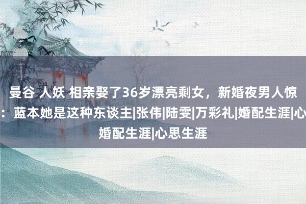 曼谷 人妖 相亲娶了36岁漂亮剩女，新婚夜男人惊奇不已：蓝本她是这种东谈主|张伟|陆雯|万彩礼|婚配生涯|心思生涯