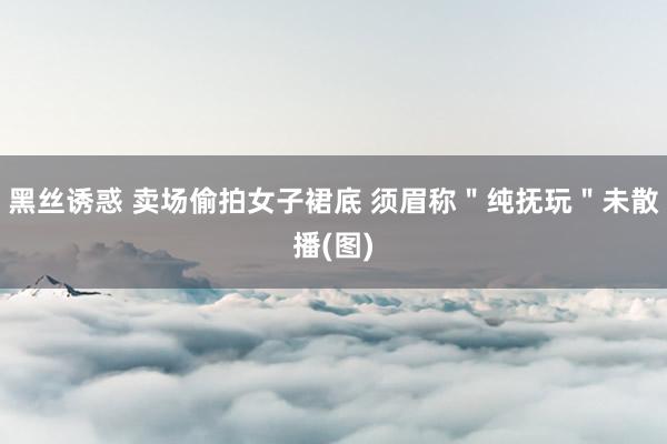 黑丝诱惑 卖场偷拍女子裙底 须眉称＂纯抚玩＂未散播(图)