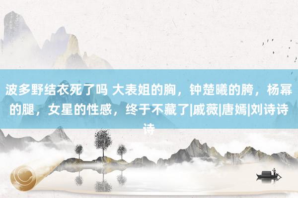 波多野结衣死了吗 大表姐的胸，钟楚曦的胯，杨幂的腿，女星的性感，终于不藏了|戚薇|唐嫣|刘诗诗