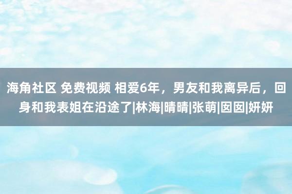 海角社区 免费视频 相爱6年，男友和我离异后，回身和我表姐在沿途了|林海|晴晴|张萌|囡囡|妍妍