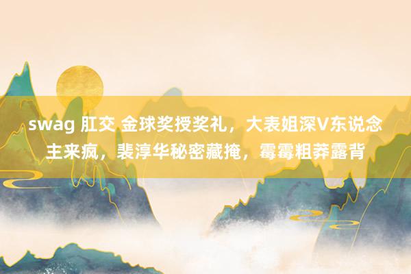 swag 肛交 金球奖授奖礼，大表姐深V东说念主来疯，裴淳华秘密藏掩，霉霉粗莽露背