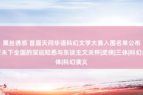 黑丝诱惑 首届天问华语科幻文学大赛入围名单公布：对未下全国的深远知悉与东谈主文关怀|武侠|三体|科幻演义