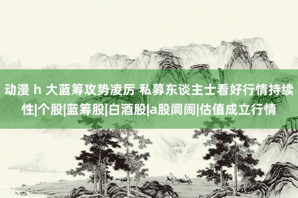 动漫 h 大蓝筹攻势凌厉 私募东谈主士看好行情持续性|个股|蓝筹股|白酒股|a股阛阓|估值成立行情