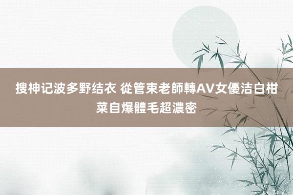 搜神记波多野结衣 從管束老師轉AV女優　洁白柑菜自爆體毛超濃密