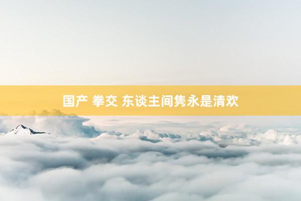 国产 拳交 东谈主间隽永是清欢