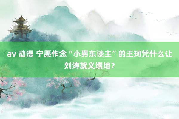 av 动漫 宁愿作念“小男东谈主”的王珂凭什么让刘涛就义塌地？
