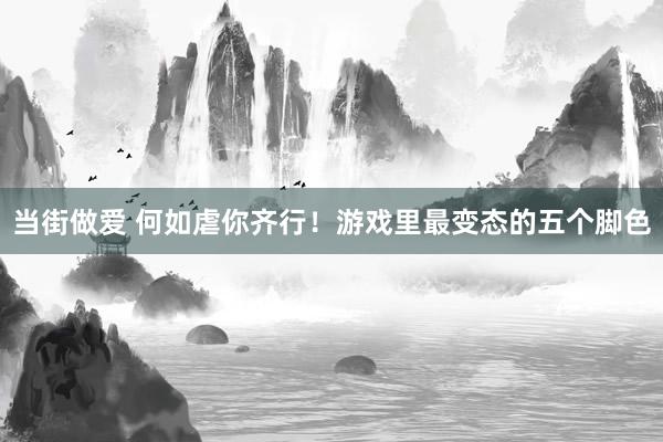 当街做爱 何如虐你齐行！游戏里最变态的五个脚色