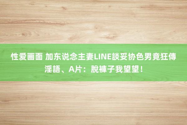 性爱画面 加东说念主妻LINE談妥协　色男竟狂傳淫語、A片：脫褲子我望望！