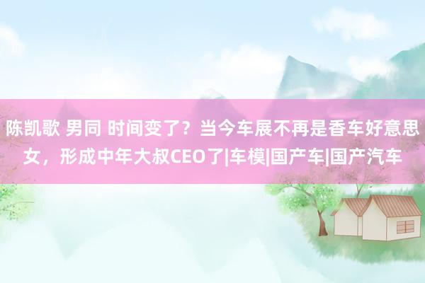 陈凯歌 男同 时间变了？当今车展不再是香车好意思女，形成中年大叔CEO了|车模|国产车|国产汽车