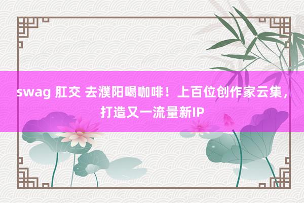 swag 肛交 去濮阳喝咖啡！上百位创作家云集，打造又一流量新IP