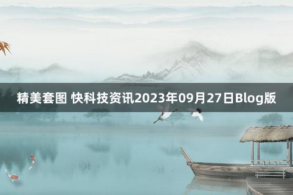 精美套图 快科技资讯2023年09月27日Blog版