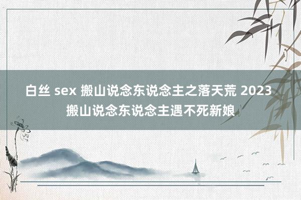 白丝 sex 搬山说念东说念主之落天荒 2023 搬山说念东说念主遇不死新娘