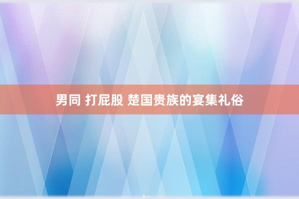 男同 打屁股 楚国贵族的宴集礼俗