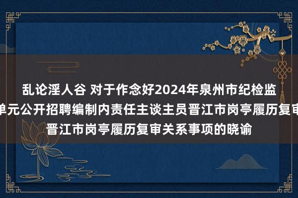 乱论淫人谷 对于作念好2024年泉州市纪检监察机构下属功绩单元公开招聘编制内责任主谈主员晋江市岗亭履历复审关系事项的晓谕