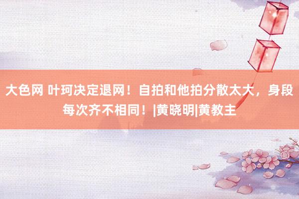 大色网 叶珂决定退网！自拍和他拍分散太大，身段每次齐不相同！|黄晓明|黄教主