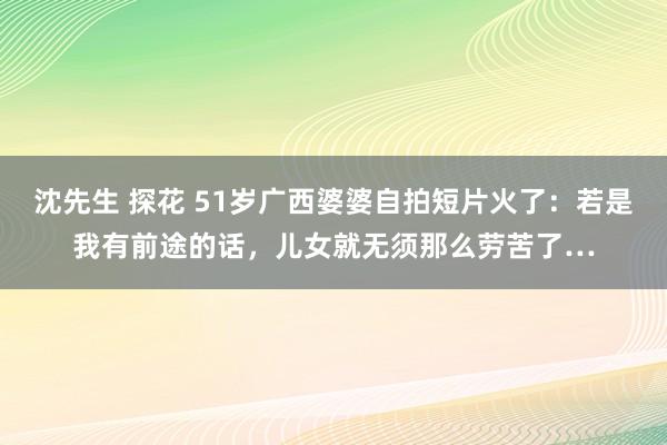 沈先生 探花 51岁广西婆婆自拍短片火了：若是我有前途的话，儿女就无须那么劳苦了…
