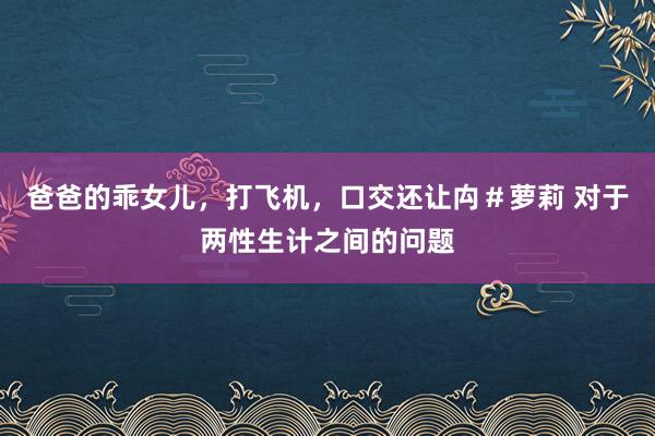 爸爸的乖女儿，打飞机，口交还让禸＃萝莉 对于两性生计之间的问题
