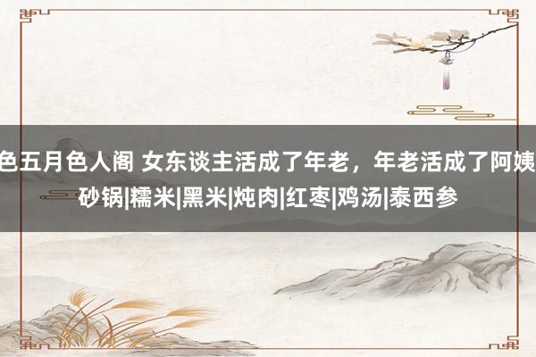 色五月色人阁 女东谈主活成了年老，年老活成了阿姨|砂锅|糯米|黑米|炖肉|红枣|鸡汤|泰西参