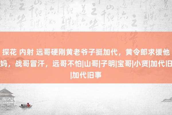 探花 内射 远哥硬刚黄老爷子挺加代，黄令郎求援他姑妈，战哥冒汗，远哥不怕|山哥|子明|宝哥|小贤|加代旧事